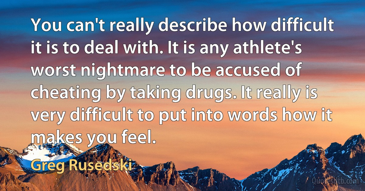 You can't really describe how difficult it is to deal with. It is any athlete's worst nightmare to be accused of cheating by taking drugs. It really is very difficult to put into words how it makes you feel. (Greg Rusedski)