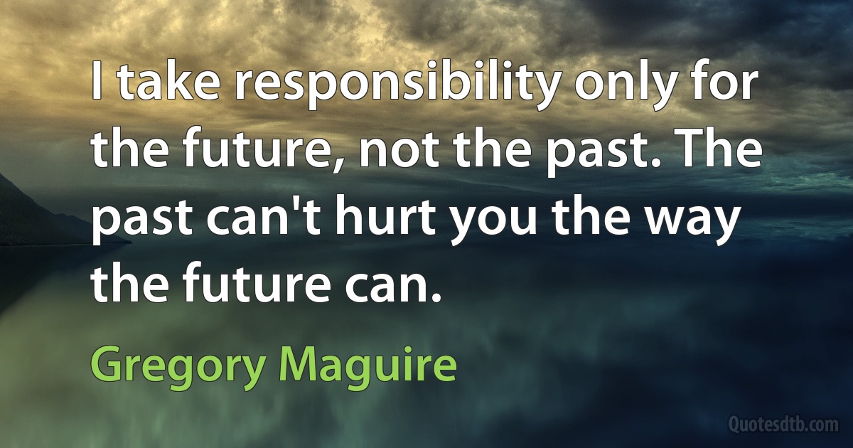 I take responsibility only for the future, not the past. The past can't hurt you the way the future can. (Gregory Maguire)