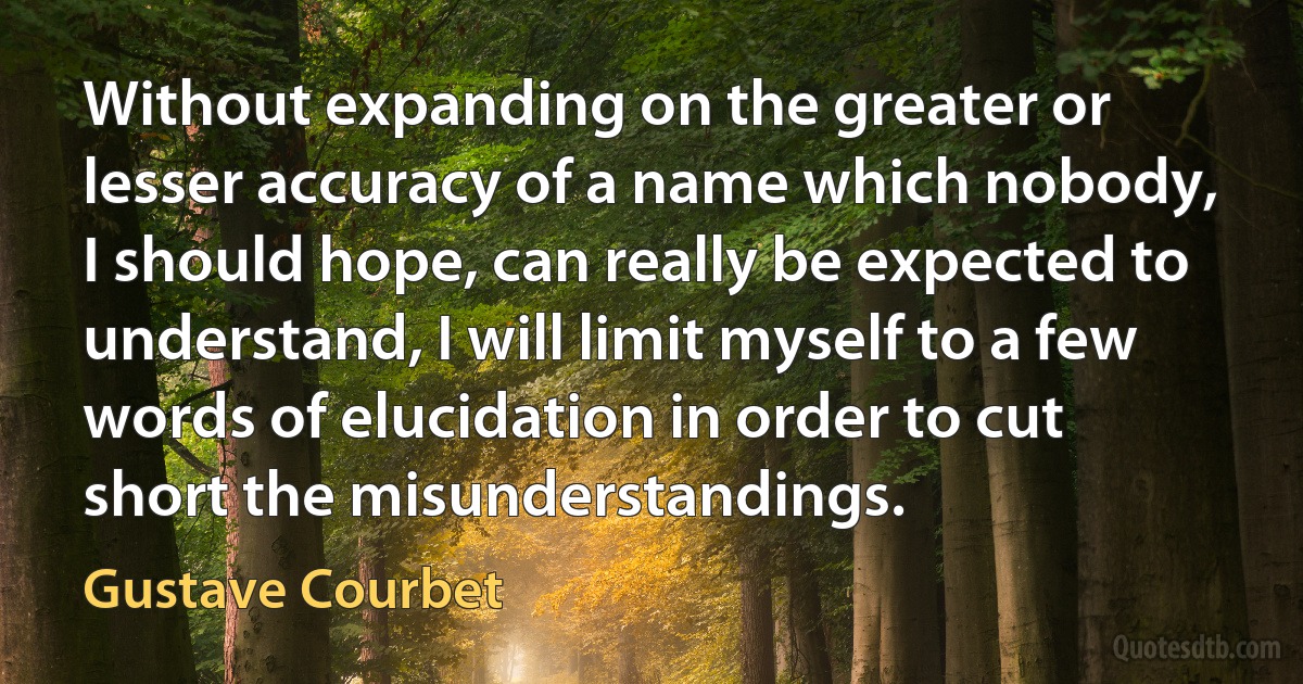 Without expanding on the greater or lesser accuracy of a name which nobody, I should hope, can really be expected to understand, I will limit myself to a few words of elucidation in order to cut short the misunderstandings. (Gustave Courbet)