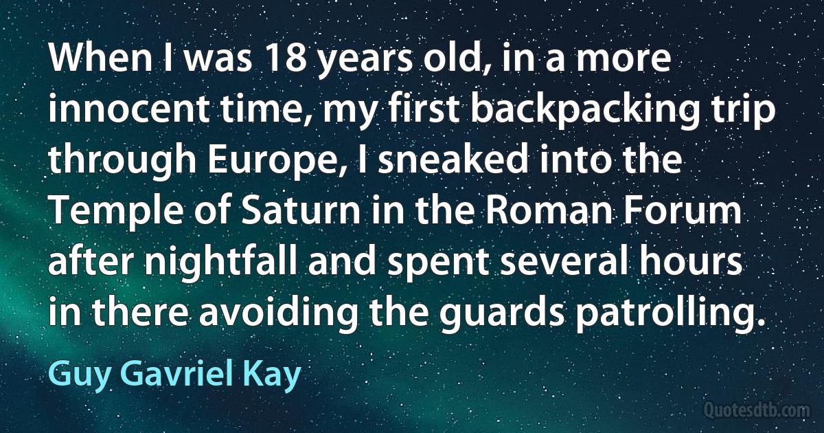 When I was 18 years old, in a more innocent time, my first backpacking trip through Europe, I sneaked into the Temple of Saturn in the Roman Forum after nightfall and spent several hours in there avoiding the guards patrolling. (Guy Gavriel Kay)