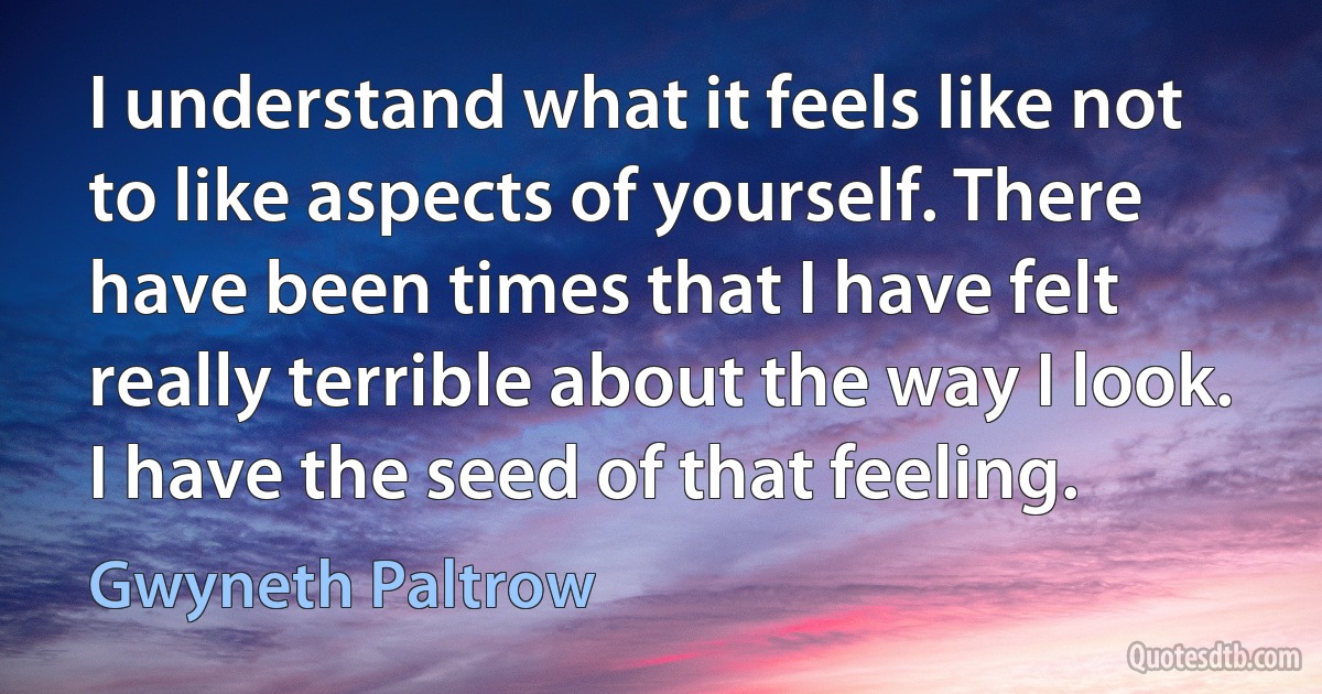 I understand what it feels like not to like aspects of yourself. There have been times that I have felt really terrible about the way I look. I have the seed of that feeling. (Gwyneth Paltrow)