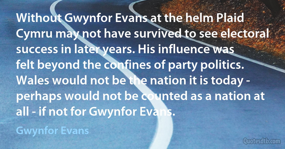 Without Gwynfor Evans at the helm Plaid Cymru may not have survived to see electoral success in later years. His influence was felt beyond the confines of party politics. Wales would not be the nation it is today - perhaps would not be counted as a nation at all - if not for Gwynfor Evans. (Gwynfor Evans)