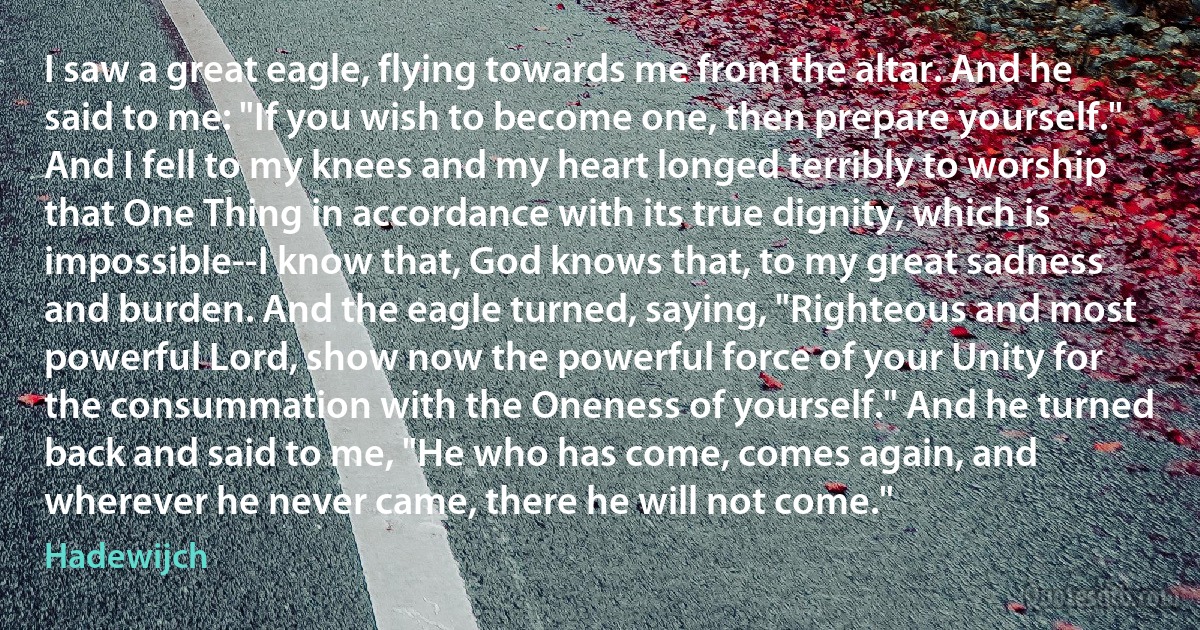 I saw a great eagle, flying towards me from the altar. And he said to me: "If you wish to become one, then prepare yourself." And I fell to my knees and my heart longed terribly to worship that One Thing in accordance with its true dignity, which is impossible--I know that, God knows that, to my great sadness and burden. And the eagle turned, saying, "Righteous and most powerful Lord, show now the powerful force of your Unity for the consummation with the Oneness of yourself." And he turned back and said to me, "He who has come, comes again, and wherever he never came, there he will not come." (Hadewijch)