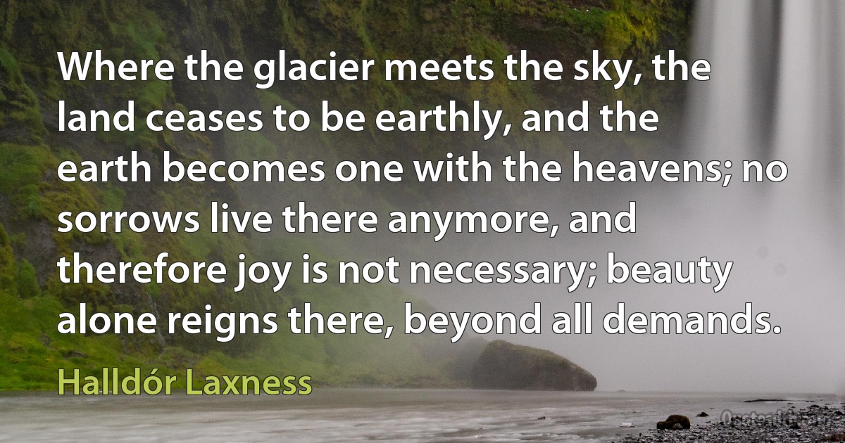 Where the glacier meets the sky, the land ceases to be earthly, and the earth becomes one with the heavens; no sorrows live there anymore, and therefore joy is not necessary; beauty alone reigns there, beyond all demands. (Halldór Laxness)