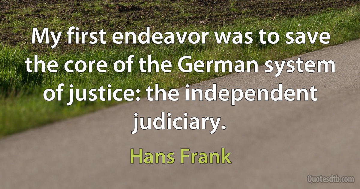 My first endeavor was to save the core of the German system of justice: the independent judiciary. (Hans Frank)