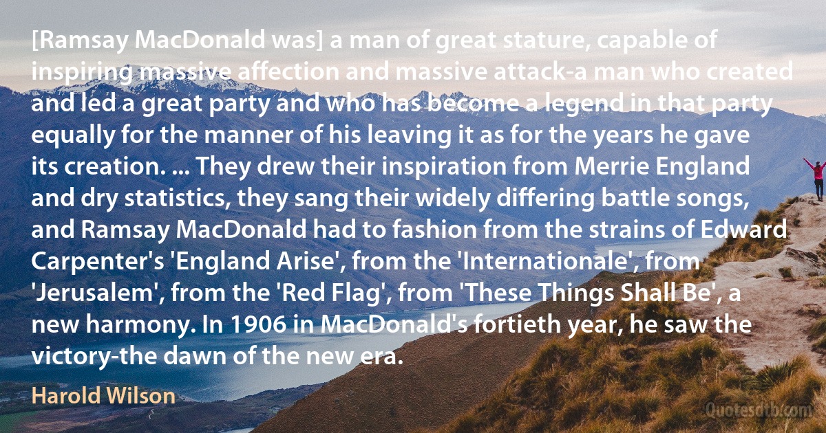 [Ramsay MacDonald was] a man of great stature, capable of inspiring massive affection and massive attack-a man who created and led a great party and who has become a legend in that party equally for the manner of his leaving it as for the years he gave its creation. ... They drew their inspiration from Merrie England and dry statistics, they sang their widely differing battle songs, and Ramsay MacDonald had to fashion from the strains of Edward Carpenter's 'England Arise', from the 'Internationale', from 'Jerusalem', from the 'Red Flag', from 'These Things Shall Be', a new harmony. In 1906 in MacDonald's fortieth year, he saw the victory-the dawn of the new era. (Harold Wilson)