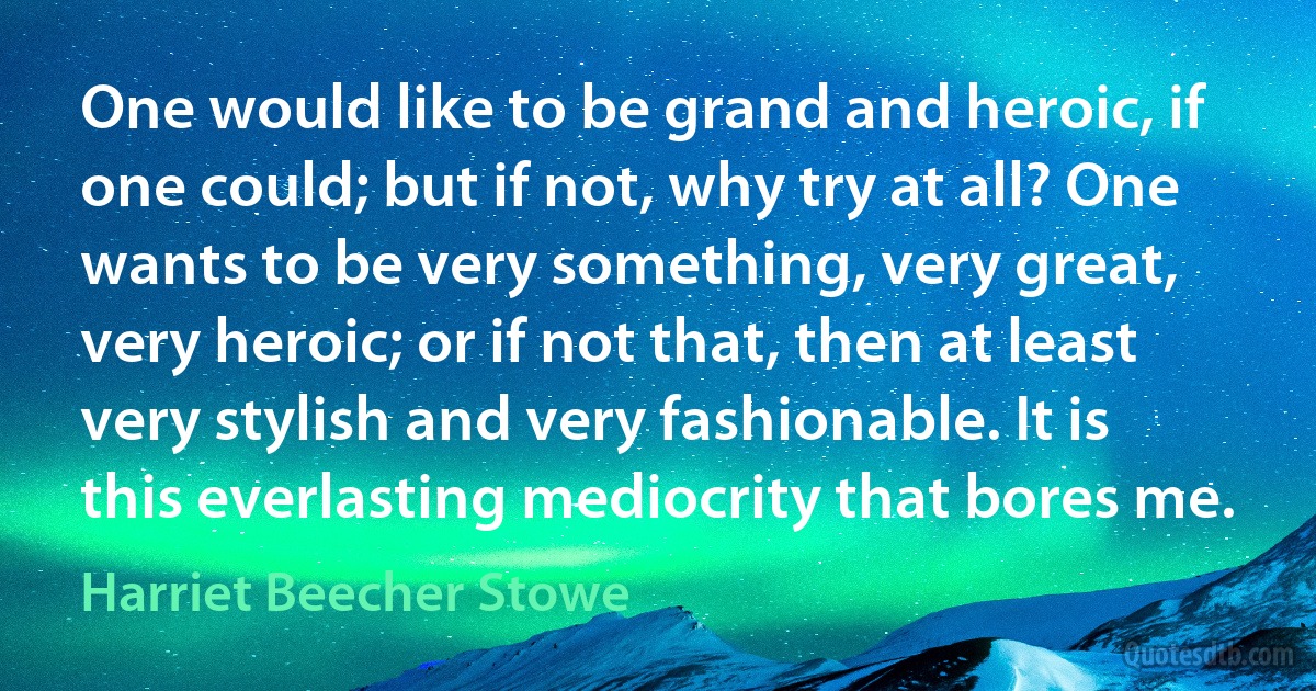 One would like to be grand and heroic, if one could; but if not, why try at all? One wants to be very something, very great, very heroic; or if not that, then at least very stylish and very fashionable. It is this everlasting mediocrity that bores me. (Harriet Beecher Stowe)