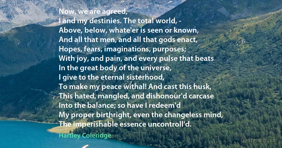 Now, we are agreed,
I and my destinies. The total world, -
Above, below, whate'er is seen or known,
And all that men, and all that gods enact,
Hopes, fears, imaginations, purposes;
With joy, and pain, and every pulse that beats
In the great body of the universe,
I give to the eternal sisterhood,
To make my peace withal! And cast this husk,
This hated, mangled, and dishonour'd carcase
Into the balance; so have I redeem'd
My proper birthright, even the changeless mind,
The imperishable essence uncontroll'd. (Hartley Coleridge)