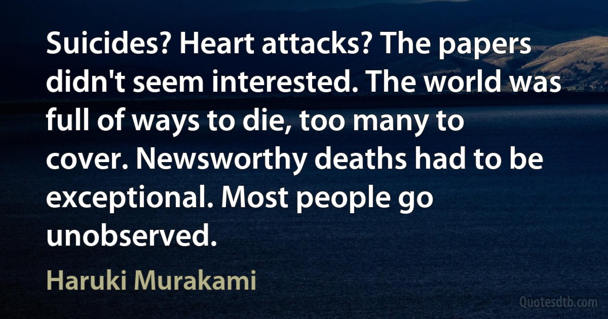 Suicides? Heart attacks? The papers didn't seem interested. The world was full of ways to die, too many to cover. Newsworthy deaths had to be exceptional. Most people go unobserved. (Haruki Murakami)