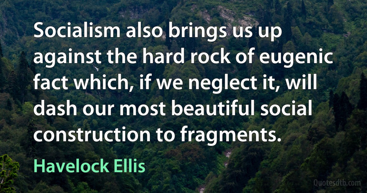 Socialism also brings us up against the hard rock of eugenic fact which, if we neglect it, will dash our most beautiful social construction to fragments. (Havelock Ellis)