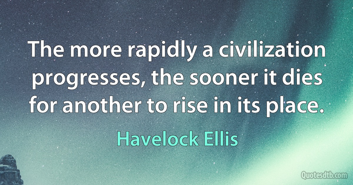 The more rapidly a civilization progresses, the sooner it dies for another to rise in its place. (Havelock Ellis)