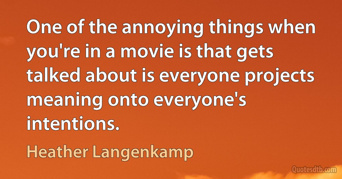 One of the annoying things when you're in a movie is that gets talked about is everyone projects meaning onto everyone's intentions. (Heather Langenkamp)