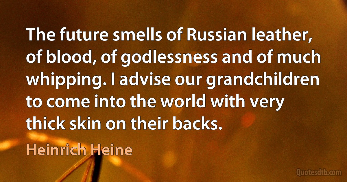 The future smells of Russian leather, of blood, of godlessness and of much whipping. I advise our grandchildren to come into the world with very thick skin on their backs. (Heinrich Heine)