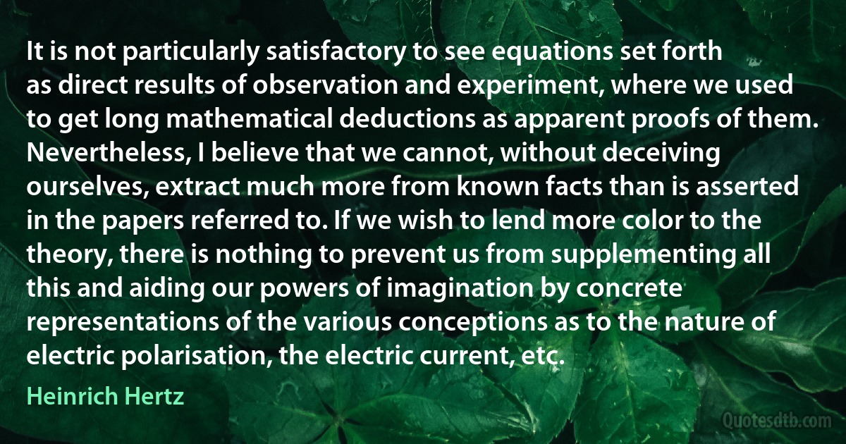 It is not particularly satisfactory to see equations set forth as direct results of observation and experiment, where we used to get long mathematical deductions as apparent proofs of them. Nevertheless, I believe that we cannot, without deceiving ourselves, extract much more from known facts than is asserted in the papers referred to. If we wish to lend more color to the theory, there is nothing to prevent us from supplementing all this and aiding our powers of imagination by concrete representations of the various conceptions as to the nature of electric polarisation, the electric current, etc. (Heinrich Hertz)