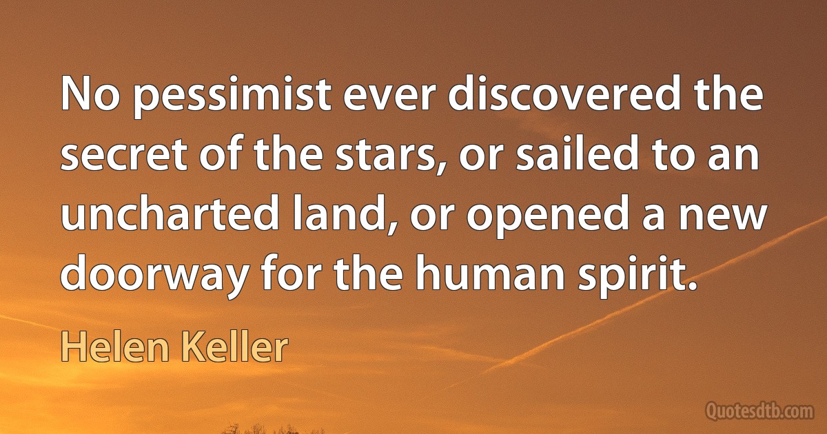 No pessimist ever discovered the secret of the stars, or sailed to an uncharted land, or opened a new doorway for the human spirit. (Helen Keller)