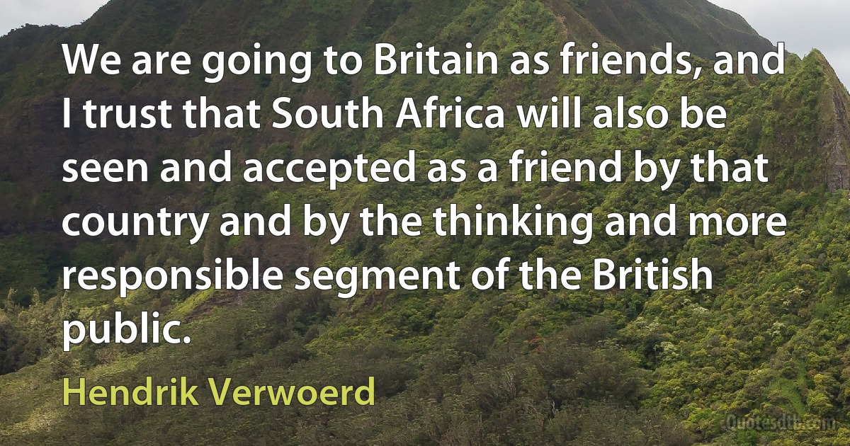 We are going to Britain as friends, and I trust that South Africa will also be seen and accepted as a friend by that country and by the thinking and more responsible segment of the British public. (Hendrik Verwoerd)