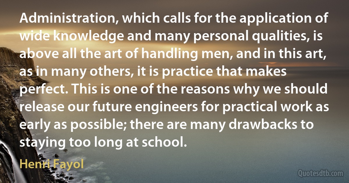 Administration, which calls for the application of wide knowledge and many personal qualities, is above all the art of handling men, and in this art, as in many others, it is practice that makes perfect. This is one of the reasons why we should release our future engineers for practical work as early as possible; there are many drawbacks to staying too long at school. (Henri Fayol)