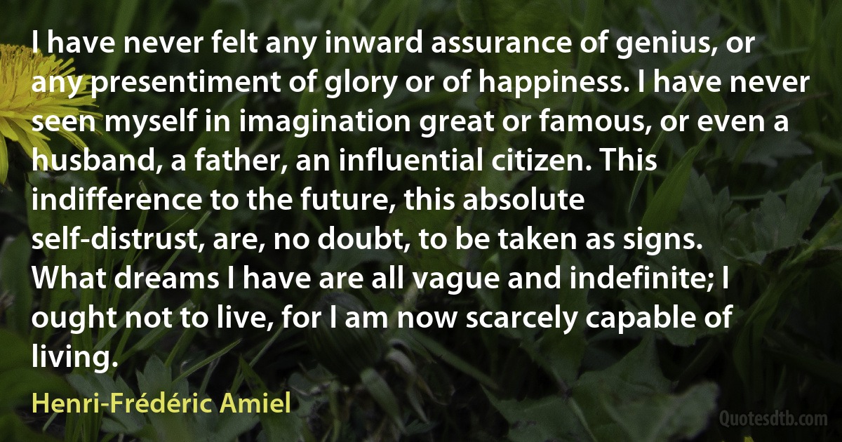 I have never felt any inward assurance of genius, or any presentiment of glory or of happiness. I have never seen myself in imagination great or famous, or even a husband, a father, an influential citizen. This indifference to the future, this absolute self-distrust, are, no doubt, to be taken as signs. What dreams I have are all vague and indefinite; I ought not to live, for I am now scarcely capable of living. (Henri-Frédéric Amiel)