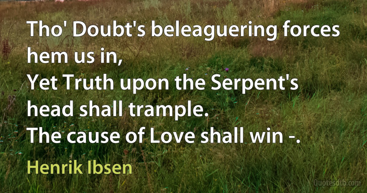 Tho' Doubt's beleaguering forces hem us in,
Yet Truth upon the Serpent's head shall trample.
The cause of Love shall win -. (Henrik Ibsen)