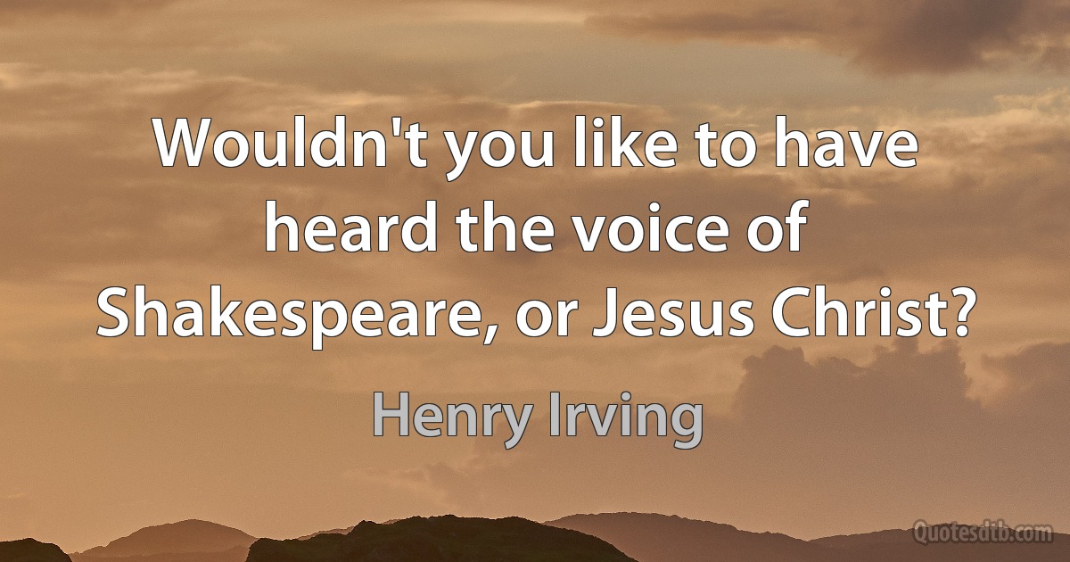 Wouldn't you like to have heard the voice of Shakespeare, or Jesus Christ? (Henry Irving)