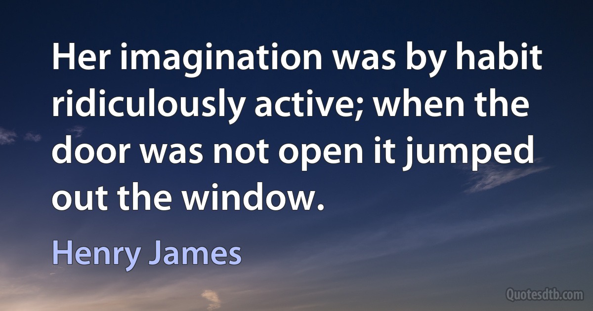 Her imagination was by habit ridiculously active; when the door was not open it jumped out the window. (Henry James)