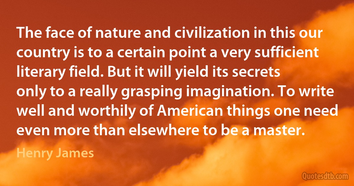 The face of nature and civilization in this our country is to a certain point a very sufficient literary field. But it will yield its secrets only to a really grasping imagination. To write well and worthily of American things one need even more than elsewhere to be a master. (Henry James)