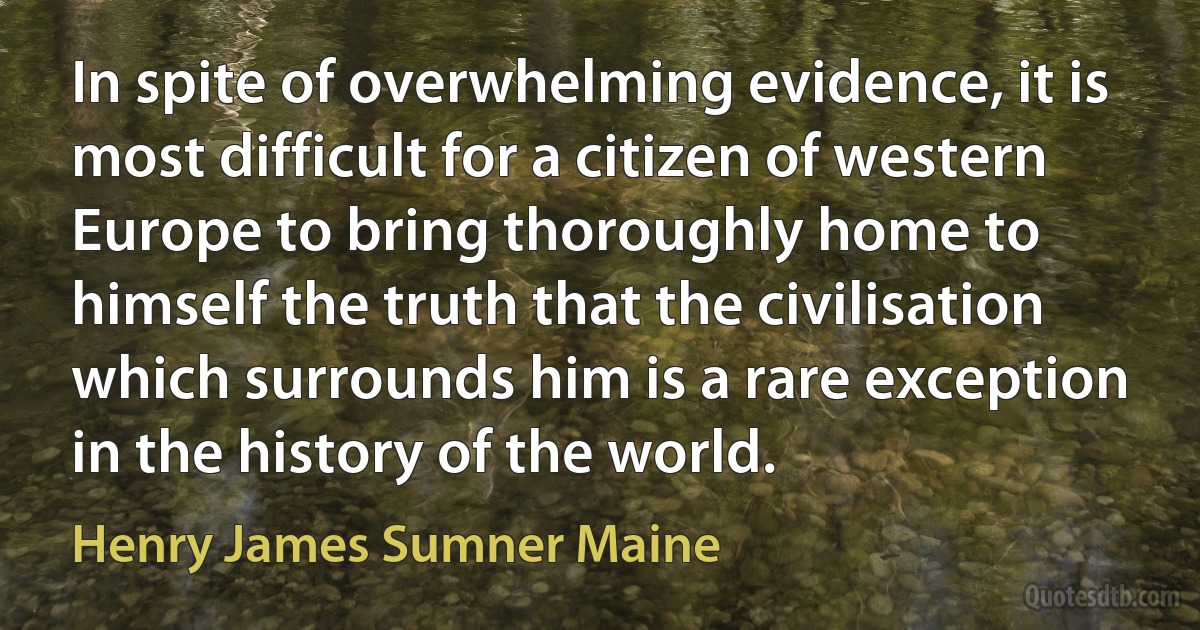 In spite of overwhelming evidence, it is most difficult for a citizen of western Europe to bring thoroughly home to himself the truth that the civilisation which surrounds him is a rare exception in the history of the world. (Henry James Sumner Maine)