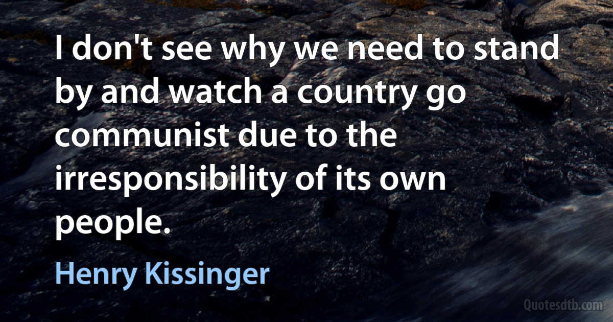 I don't see why we need to stand by and watch a country go communist due to the irresponsibility of its own people. (Henry Kissinger)