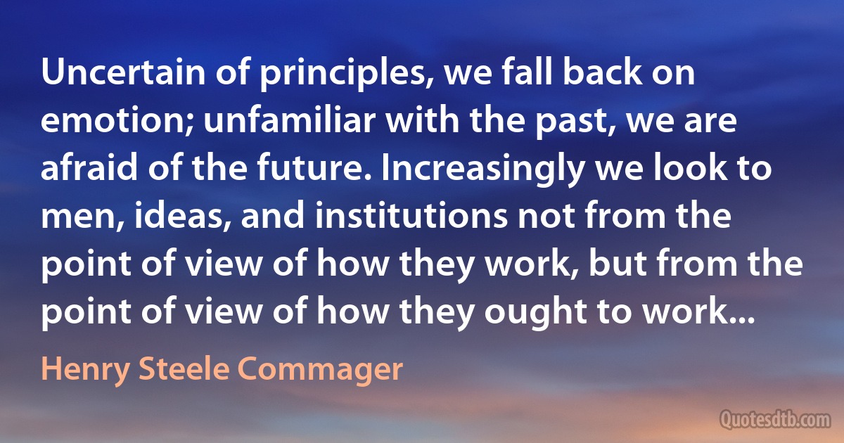 Uncertain of principles, we fall back on emotion; unfamiliar with the past, we are afraid of the future. Increasingly we look to men, ideas, and institutions not from the point of view of how they work, but from the point of view of how they ought to work... (Henry Steele Commager)