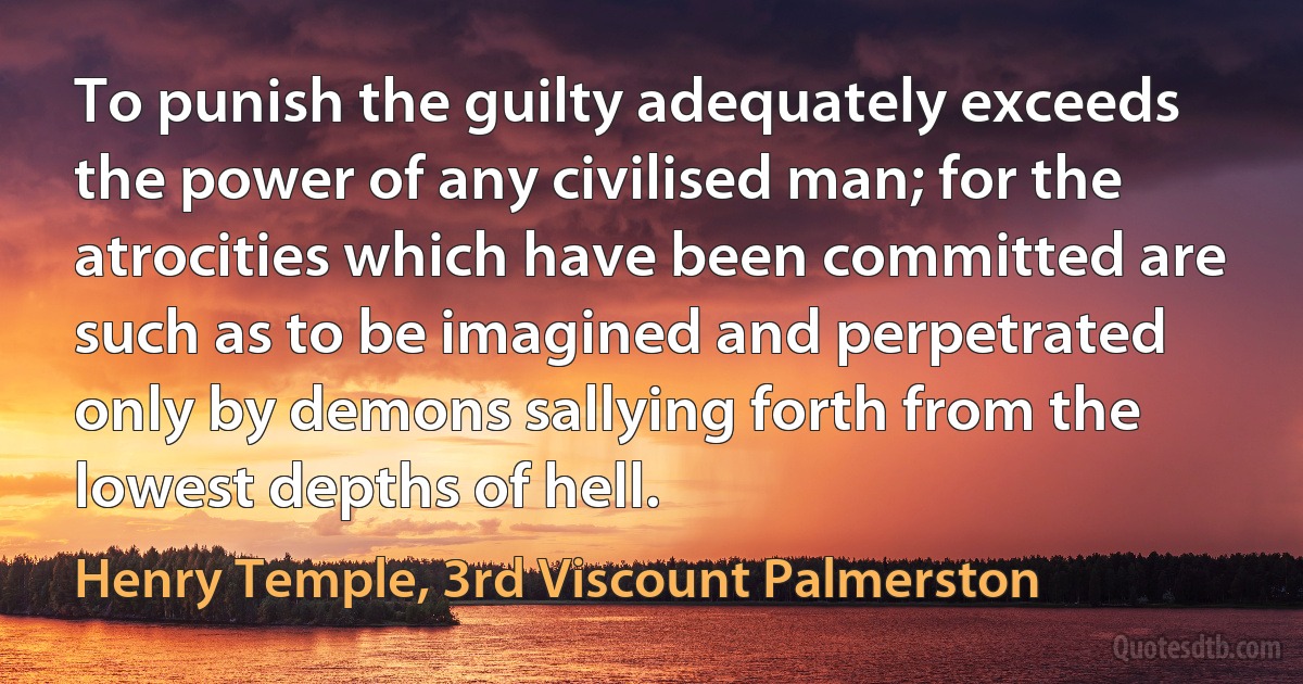 To punish the guilty adequately exceeds the power of any civilised man; for the atrocities which have been committed are such as to be imagined and perpetrated only by demons sallying forth from the lowest depths of hell. (Henry Temple, 3rd Viscount Palmerston)