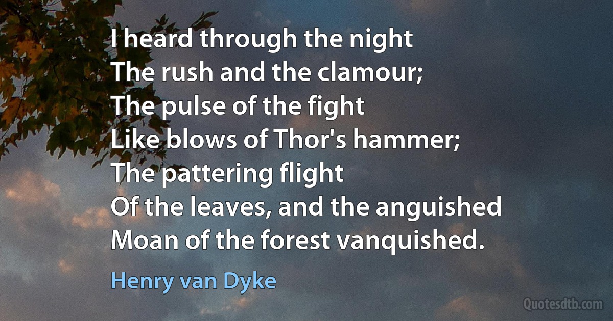 I heard through the night
The rush and the clamour;
The pulse of the fight
Like blows of Thor's hammer;
The pattering flight
Of the leaves, and the anguished
Moan of the forest vanquished. (Henry van Dyke)