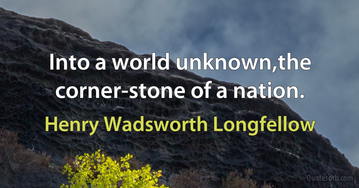 Into a world unknown,the corner-stone of a nation. (Henry Wadsworth Longfellow)