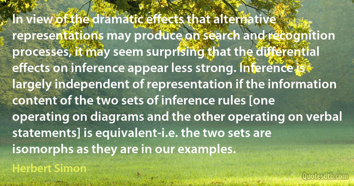 In view of the dramatic effects that alternative representations may produce on search and recognition processes, it may seem surprising that the differential effects on inference appear less strong. Inference is largely independent of representation if the information content of the two sets of inference rules [one operating on diagrams and the other operating on verbal statements] is equivalent-i.e. the two sets are isomorphs as they are in our examples. (Herbert Simon)