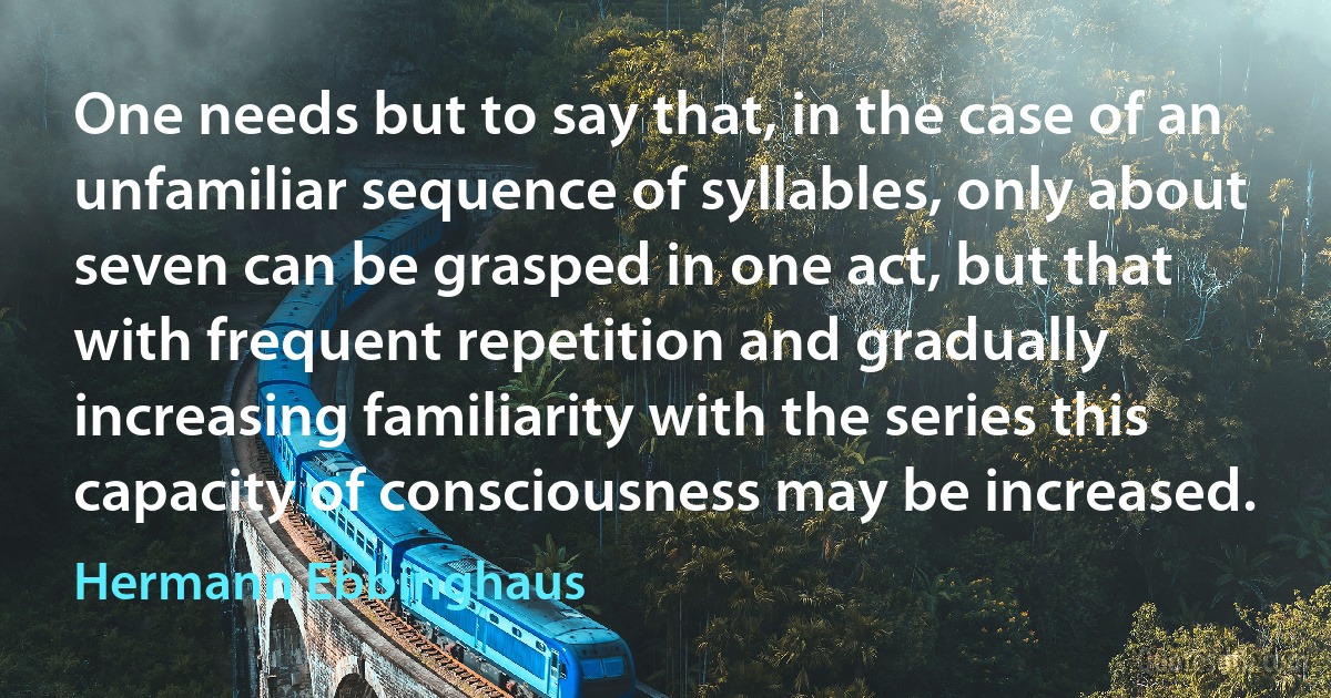 One needs but to say that, in the case of an unfamiliar sequence of syllables, only about seven can be grasped in one act, but that with frequent repetition and gradually increasing familiarity with the series this capacity of consciousness may be increased. (Hermann Ebbinghaus)