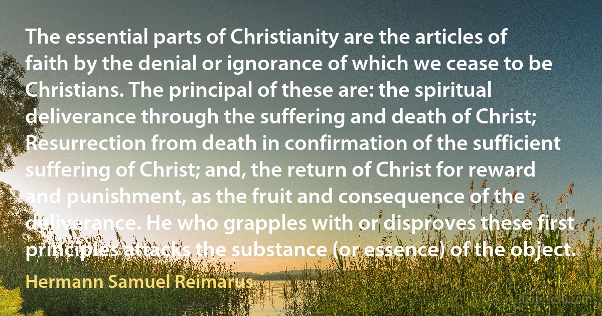 The essential parts of Christianity are the articles of faith by the denial or ignorance of which we cease to be Christians. The principal of these are: the spiritual deliverance through the suffering and death of Christ; Resurrection from death in confirmation of the sufficient suffering of Christ; and, the return of Christ for reward and punishment, as the fruit and consequence of the deliverance. He who grapples with or disproves these first principles attacks the substance (or essence) of the object. (Hermann Samuel Reimarus)