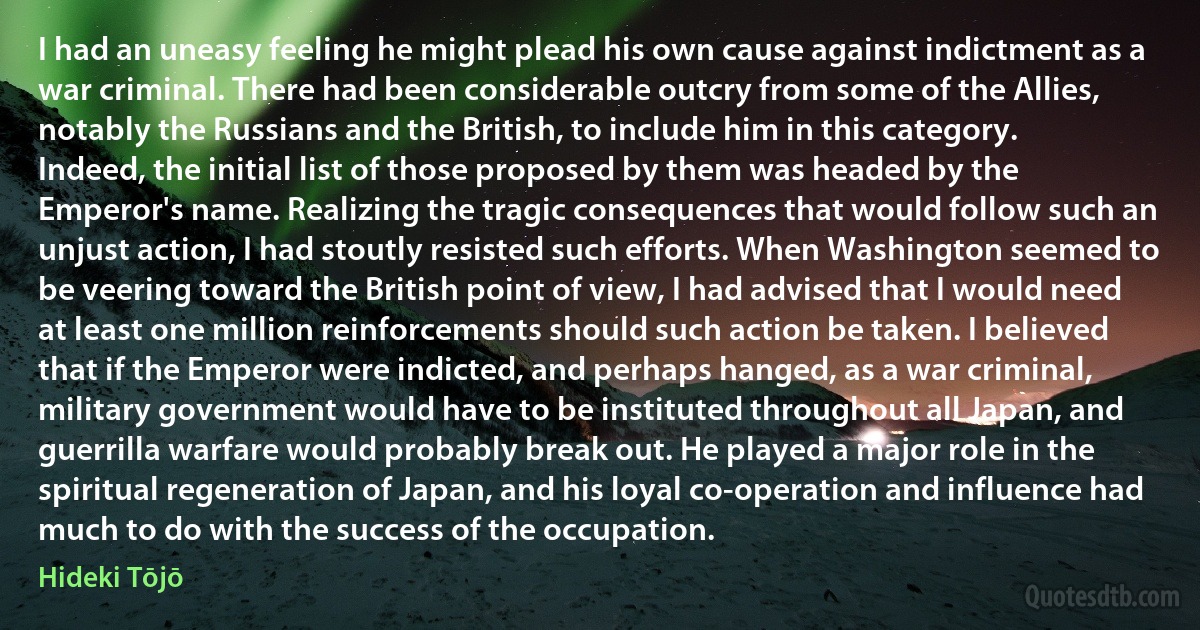 I had an uneasy feeling he might plead his own cause against indictment as a war criminal. There had been considerable outcry from some of the Allies, notably the Russians and the British, to include him in this category. Indeed, the initial list of those proposed by them was headed by the Emperor's name. Realizing the tragic consequences that would follow such an unjust action, I had stoutly resisted such efforts. When Washington seemed to be veering toward the British point of view, I had advised that I would need at least one million reinforcements should such action be taken. I believed that if the Emperor were indicted, and perhaps hanged, as a war criminal, military government would have to be instituted throughout all Japan, and guerrilla warfare would probably break out. He played a major role in the spiritual regeneration of Japan, and his loyal co-operation and influence had much to do with the success of the occupation. (Hideki Tōjō)