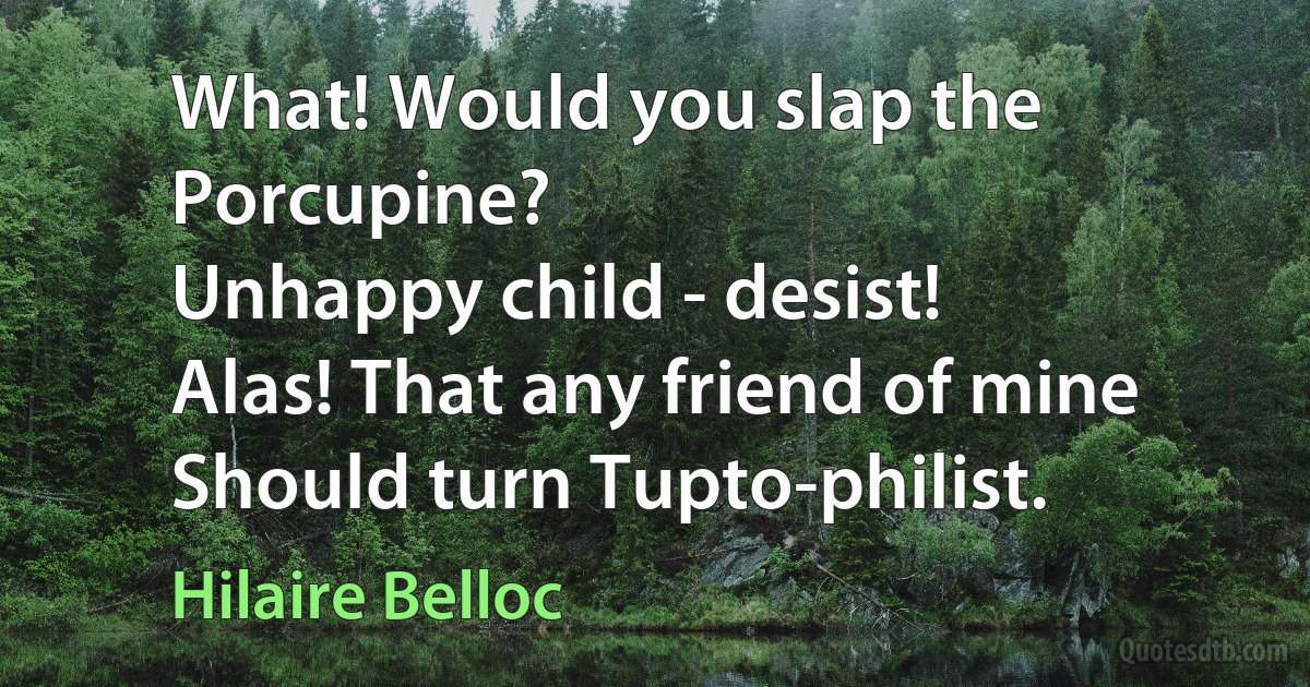 What! Would you slap the Porcupine?
Unhappy child - desist!
Alas! That any friend of mine
Should turn Tupto-philist. (Hilaire Belloc)