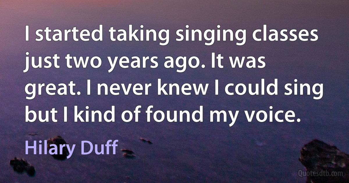 I started taking singing classes just two years ago. It was great. I never knew I could sing but I kind of found my voice. (Hilary Duff)