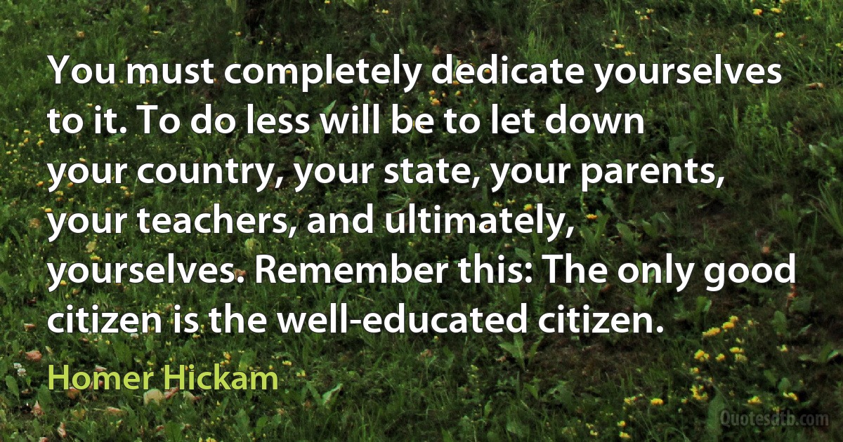 You must completely dedicate yourselves to it. To do less will be to let down your country, your state, your parents, your teachers, and ultimately, yourselves. Remember this: The only good citizen is the well-educated citizen. (Homer Hickam)