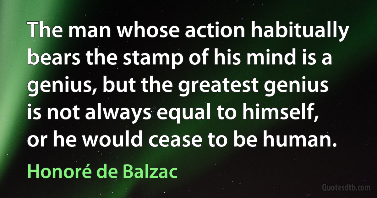 The man whose action habitually bears the stamp of his mind is a genius, but the greatest genius is not always equal to himself, or he would cease to be human. (Honoré de Balzac)