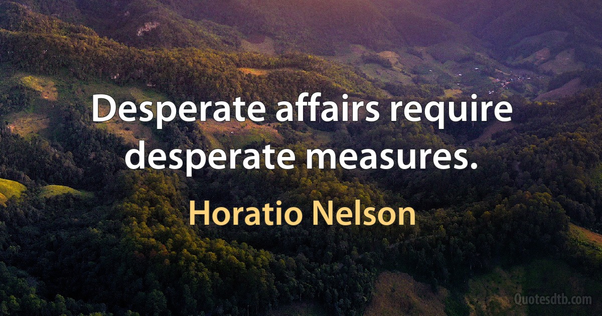 Desperate affairs require desperate measures. (Horatio Nelson)