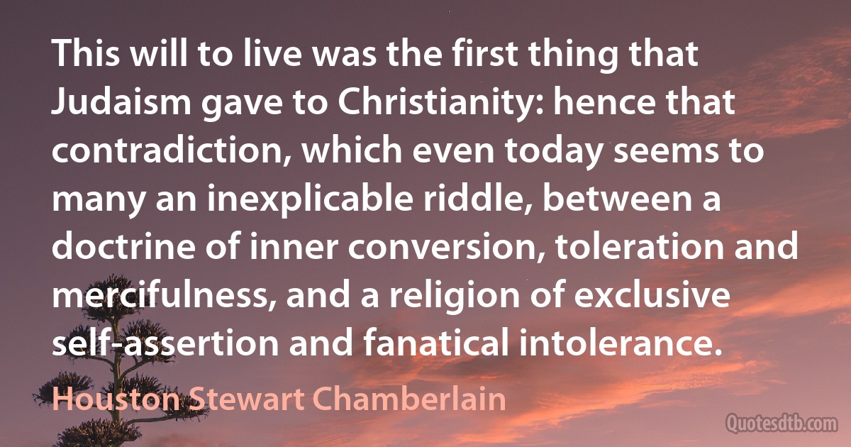 This will to live was the first thing that Judaism gave to Christianity: hence that contradiction, which even today seems to many an inexplicable riddle, between a doctrine of inner conversion, toleration and mercifulness, and a religion of exclusive self-assertion and fanatical intolerance. (Houston Stewart Chamberlain)