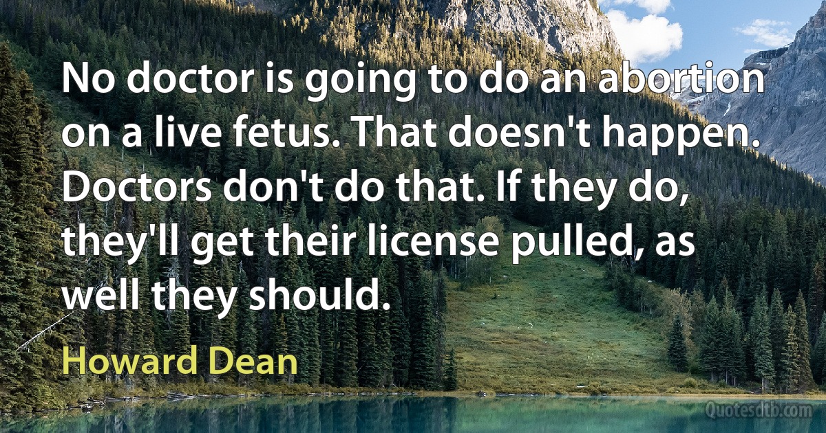 No doctor is going to do an abortion on a live fetus. That doesn't happen. Doctors don't do that. If they do, they'll get their license pulled, as well they should. (Howard Dean)