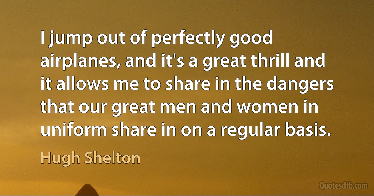 I jump out of perfectly good airplanes, and it's a great thrill and it allows me to share in the dangers that our great men and women in uniform share in on a regular basis. (Hugh Shelton)