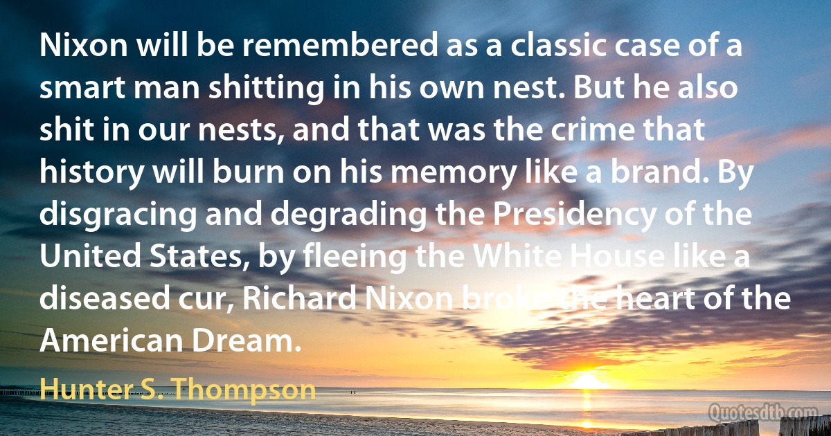 Nixon will be remembered as a classic case of a smart man shitting in his own nest. But he also shit in our nests, and that was the crime that history will burn on his memory like a brand. By disgracing and degrading the Presidency of the United States, by fleeing the White House like a diseased cur, Richard Nixon broke the heart of the American Dream. (Hunter S. Thompson)