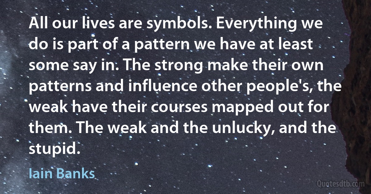 All our lives are symbols. Everything we do is part of a pattern we have at least some say in. The strong make their own patterns and influence other people's, the weak have their courses mapped out for them. The weak and the unlucky, and the stupid. (Iain Banks)