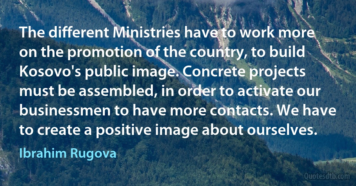 The different Ministries have to work more on the promotion of the country, to build Kosovo's public image. Concrete projects must be assembled, in order to activate our businessmen to have more contacts. We have to create a positive image about ourselves. (Ibrahim Rugova)