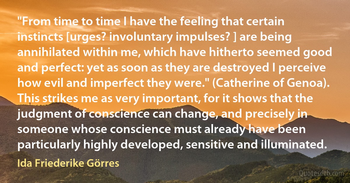 "From time to time I have the feeling that certain instincts [urges? involuntary impulses? ] are being annihilated within me, which have hitherto seemed good and perfect: yet as soon as they are destroyed I perceive how evil and imperfect they were." (Catherine of Genoa). This strikes me as very important, for it shows that the judgment of conscience can change, and precisely in someone whose conscience must already have been particularly highly developed, sensitive and illuminated. (Ida Friederike Görres)