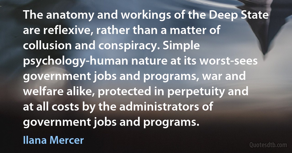 The anatomy and workings of the Deep State are reflexive, rather than a matter of collusion and conspiracy. Simple psychology-human nature at its worst-sees government jobs and programs, war and welfare alike, protected in perpetuity and at all costs by the administrators of government jobs and programs. (Ilana Mercer)