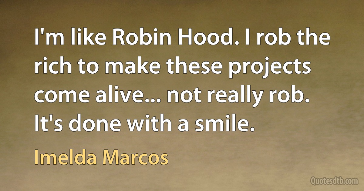 I'm like Robin Hood. I rob the rich to make these projects come alive... not really rob. It's done with a smile. (Imelda Marcos)